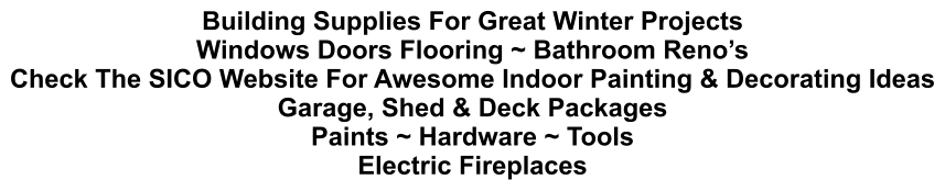 Building Supplies For Great Winter Projects Windows Doors Flooring ~ Bathroom Reno’s Check The SICO Website For Awesome Indoor Painting & Decorating Ideas Garage, Shed & Deck Packages Paints ~ Hardware ~ Tools Electric Fireplaces